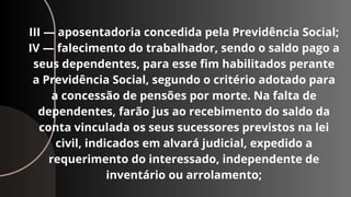 III — aposentadoria concedida pela Previdência Social;
IV — falecimento do trabalhador, sendo o saldo pago a
seus dependentes, para esse fim habilitados perante
a Previdência Social, segundo o critério adotado para
a concessão de pensões por morte. Na falta de
dependentes, farão jus ao recebimento do saldo da
conta vinculada os seus sucessores previstos na lei
civil, indicados em alvará judicial, expedido a
requerimento do interessado, independente de
inventário ou arrolamento;
 