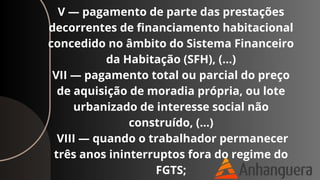 V — pagamento de parte das prestações
decorrentes de financiamento habitacional
concedido no âmbito do Sistema Financeiro
da Habitação (SFH), (…)
VII — pagamento total ou parcial do preço
de aquisição de moradia própria, ou lote
urbanizado de interesse social não
construído, (…)
VIII — quando o trabalhador permanecer
três anos ininterruptos fora do regime do
FGTS;
 