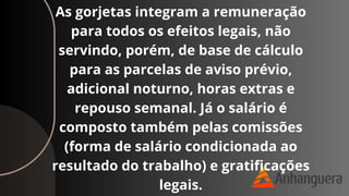 As gorjetas integram a remuneração
para todos os efeitos legais, não
servindo, porém, de base de cálculo
para as parcelas de aviso prévio,
adicional noturno, horas extras e
repouso semanal. Já o salário é
composto também pelas comissões
(forma de salário condicionada ao
resultado do trabalho) e gratificações
legais.
 