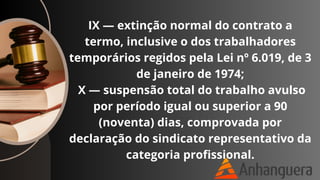 IX — extinção normal do contrato a
termo, inclusive o dos trabalhadores
temporários regidos pela Lei nº 6.019, de 3
de janeiro de 1974;
X — suspensão total do trabalho avulso
por período igual ou superior a 90
(noventa) dias, comprovada por
declaração do sindicato representativo da
categoria profissional.
 
