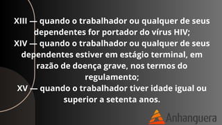 XIII — quando o trabalhador ou qualquer de seus
dependentes for portador do vírus HIV;
XIV — quando o trabalhador ou qualquer de seus
dependentes estiver em estágio terminal, em
razão de doença grave, nos termos do
regulamento;
XV — quando o trabalhador tiver idade igual ou
superior a setenta anos.
 