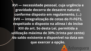 XVI — necessidade pessoal, cuja urgência e
gravidade decorra de desastre natural,
conforme disposto em regulamento, (…)
XVII — integralização de cotas do FI-FGTS,
respeitado o disposto na alínea i do inciso
XIII do art. 5o desta Lei, permitida a
utilização máxima de 30% (trinta por cento)
do saldo existente e disponível na data em
que exercer a opção.
 