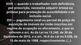 XVIII — quando o trabalhador com deficiência,
por prescrição, necessite adquirir órtese ou
prótese para promoção de acessibilidade e de
inclusão social.
XIX — pagamento total ou parcial do preço de
aquisição de imóveis da União inscritos em
regime de ocupação ou aforamento, a que se
referem o art. 4o da Lei no 13.240, de 30 de
dezembro de 2015, e o art. 16-A da Lei no 9.636, de
15 de maio de 1998, respectivamente, (…)
 