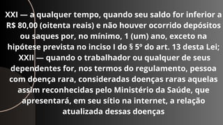 XXI — a qualquer tempo, quando seu saldo for inferior a
R$ 80,00 (oitenta reais) e não houver ocorrido depósitos
ou saques por, no mínimo, 1 (um) ano, exceto na
hipótese prevista no inciso I do § 5º do art. 13 desta Lei;
XXII — quando o trabalhador ou qualquer de seus
dependentes for, nos termos do regulamento, pessoa
com doença rara, consideradas doenças raras aquelas
assim reconhecidas pelo Ministério da Saúde, que
apresentará, em seu sítio na internet, a relação
atualizada dessas doenças
 