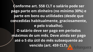 Conforme art. 558 CLT o salário pode ser
pago parte em dinheiro (no mínimo 30%) e
parte em bens ou utilidades (desde que
concedidas habitualmente, graciosamente,
e pelo trabalho).
O salário deve ser pago em períodos
máximos de um mês. Deve ainda ser pago
até o 5 dia útil do mês subsequente ao
vencido (art. 459 CLT).
 