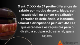 O art. 7, XXX da CF proíbe diferenças de
salário por motivo de sexo, idade, cor,
estado civil ou por ser trabalhador
portador de deficiência. A isonomia
salarial é disciplinada pelo art. 461 CLT,
que estabelece os requisitos para o
direito à equiparação salarial, quais
sejam:
 