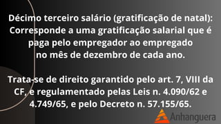 Décimo terceiro salário (gratificação de natal):
Corresponde a uma gratificação salarial que é
paga pelo empregador ao empregado
no mês de dezembro de cada ano.
Trata-se de direito garantido pelo art. 7, VIII da
CF, e regulamentado pelas Leis n. 4.090/62 e
4.749/65, e pelo Decreto n. 57.155/65.
 