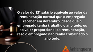 O valor do 13° salário equivale ao valor da
remuneração normal que o empregado
receber em dezembro, desde que o
empregado tenha trabalho o ano todo, ou
ao valor proporcional da remuneração,
caso o empregado não tenha trabalhado o
ano todo.
 