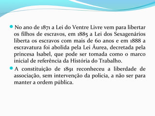 No ano de 1871 a Lei do Ventre Livre vem para libertar

os filhos de escravos, em 1885 a Lei dos Sexagenários
liberta os escravos com mais de 60 anos e em 1888 a
escravatura foi abolida pela Lei Áurea, decretada pela
princesa Isabel, que pode ser tomada como o marco
inicial de referência da História do Trabalho.
A constituição de 1891 reconheceu a liberdade de
associação, sem intervenção da policia, a não ser para
manter a ordem pública.

 