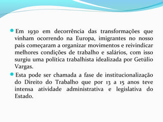 Em 1930 em decorrência das transformações que

vinham ocorrendo na Europa, imigrantes no nosso
país começaram a organizar movimentos e reivindicar
melhores condições de trabalho e salários, com isso
surgiu uma política trabalhista idealizada por Getúlio
Vargas.
Esta pode ser chamada a fase de institucionalização
do Direito do Trabalho que por 13 a 15 anos teve
intensa atividade administrativa e legislativa do
Estado.

 