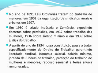 No ano de 1891 Leis Ordinárias tratam do trabalho de

menores, em 1903 da organização de sindicatos rurais e
urbanos em 1907.
Em 1930 é criado Indústria e Comércio, expedindo
decretos sobre profissões, em 1932 sobre trabalho das
mulheres, 1936 sobre salário mínimo e em 1939 sobre
justiça do trabalho.
A partir do ano de 1934 nossa constituição passa a tratar
especificadamente do Direito do Trabalho, garantindo
liberdade sindical, isonomia salarial, salário mínimo,
jornada de 8 horas de trabalho, proteção do trabalho de
mulheres e menores, repouso semanal e férias anuais
remuneradas.

 