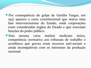 Por consequência do golpe de Getúlio Vargas, em

1937 aparece a carta constitucional que marca uma
fase intervencionista do Estado, onde corporações
eram consideradas órgãos do Estado e que exerciam
funções do poder público.
Esta mesma carta institui sindicato único,
competência normativa aos tribunais de trabalho e
acreditava que greves eram recursos anti-sociais e
ainda incompatíveis com os interesses da produção
nacional.

 