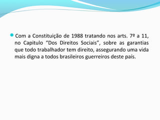 Com a Constituição de 1988 tratando nos arts. 7º a 11,

no Capitulo “Dos Direitos Sociais”, sobre as garantias
que todo trabalhador tem direito, assegurando uma vida
mais digna a todos brasileiros guerreiros deste país.

 