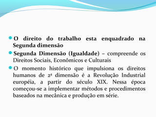 O direito do trabalho esta enquadrado na

Segunda dimensão
Segunda Dimensão (Igualdade) – compreende os
Direitos Sociais, Econômicos e Culturais
O momento histórico que impulsiona os direitos
humanos de 2ª dimensão é a Revolução Industrial
européia, a partir do século XIX. Nessa época
começou-se a implementar métodos e procedimentos
baseados na mecânica e produção em série.

 