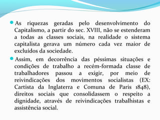 As

riquezas geradas pelo desenvolvimento do
Capitalismo, a partir do sec. XVIII, não se estenderam
a todas as classes sociais, na realidade o sistema
capitalista gerava um número cada vez maior de
excluídos da sociedade.
Assim, em decorrência das péssimas situações e
condições de trabalho a recém-formada classe de
trabalhadores passou a exigir, por meio de
reivindicações dos movimentos socialistas (EX:
Cartista da Inglaterra e Comuna de Paris 1848),
direitos sociais que consolidassem o respeito a
dignidade, através de reivindicações trabalhistas e
assistência social.

 