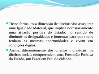 Dessa forma, essa dimensão de direitos visa assegurar

uma Igualdade Material, que implica necessariamente
uma atuação positiva do Estado, no sentido de
diminuir as desigualdades e fomentar para que todos
tenham as mesmas oportunidades e vivem em
condições dignas.
Assim, diferentemente dos direitos individuais, os
direitos sociais compreendem uma Prestação Positiva
do Estado, um Fazer em Prol do cidadão.

 