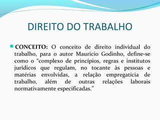 DIREITO DO TRABALHO
CONCEITO: O conceito de direito individual do

trabalho, para o autor Mauricio Godinho, define-se
como o “complexo de princípios, regras e institutos
jurídicos que regulam, no tocante às pessoas e
matérias envolvidas, a relação empregatícia de
trabalho, além de outras relações laborais
normativamente especificadas.”

 
