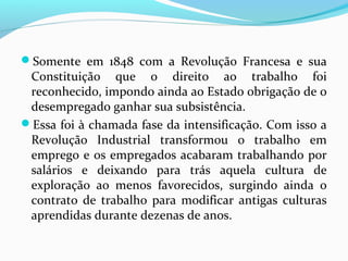 Somente em 1848 com a Revolução Francesa e sua

Constituição que o direito ao trabalho foi
reconhecido, impondo ainda ao Estado obrigação de o
desempregado ganhar sua subsistência.
Essa foi à chamada fase da intensificação. Com isso a
Revolução Industrial transformou o trabalho em
emprego e os empregados acabaram trabalhando por
salários e deixando para trás aquela cultura de
exploração ao menos favorecidos, surgindo ainda o
contrato de trabalho para modificar antigas culturas
aprendidas durante dezenas de anos.

 