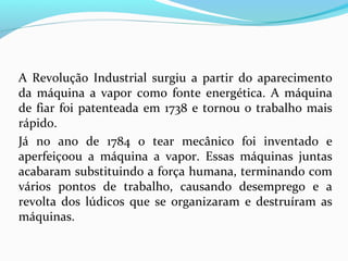 A Revolução Industrial surgiu a partir do aparecimento
da máquina a vapor como fonte energética. A máquina
de fiar foi patenteada em 1738 e tornou o trabalho mais
rápido.
Já no ano de 1784 o tear mecânico foi inventado e
aperfeiçoou a máquina a vapor. Essas máquinas juntas
acabaram substituindo a força humana, terminando com
vários pontos de trabalho, causando desemprego e a
revolta dos lúdicos que se organizaram e destruíram as
máquinas.

 