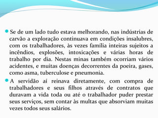 Se de um lado tudo estava melhorando, nas indústrias de

carvão a exploração continuava em condições insalubres,
com os trabalhadores, às vezes família inteiras sujeitos a
incêndios, explosões, intoxicações e várias horas de
trabalho por dia. Nestas minas também ocorriam vários
acidentes, e muitas doenças decorrentes da poeira, gases,
como asma, tuberculose e pneumonia.
A servidão aí reinava diretamente, com compra de
trabalhadores e seus filhos através de contratos que
duravam a vida toda ou até o trabalhador puder prestar
seus serviços, sem contar às multas que absorviam muitas
vezes todos seus salários.

 