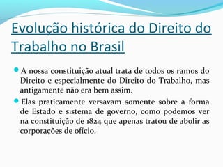 Evolução histórica do Direito do
Trabalho no Brasil
A nossa constituição atual trata de todos os ramos do

Direito e especialmente do Direito do Trabalho, mas
antigamente não era bem assim.
Elas praticamente versavam somente sobre a forma
de Estado e sistema de governo, como podemos ver
na constituição de 1824 que apenas tratou de abolir as
corporações de ofício.

 