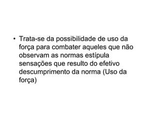 • Trata-se da possibilidade de uso da
força para combater aqueles que não
observam as normas estípula
sensações que resulto do efetivo
descumprimento da norma (Uso da
força)
 