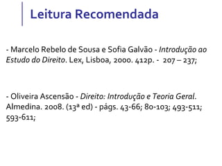 Leitura Recomendada
- Marcelo Rebelo de Sousa e Sofia Galvão - Introdução ao
Estudo do Direito. Lex, Lisboa, 2000. 412p. - 207 – 237;
- Oliveira Ascensão - Direito: Introdução e Teoria Geral.
Almedina. 2008. (13ª ed) - págs. 43-66; 80-103; 493-511;
593-611;
 