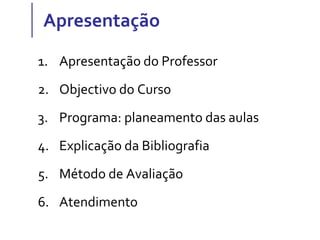 Apresentação
1. Apresentação do Professor
2. Objectivo do Curso
3. Programa: planeamento das aulas
4. Explicação da Bibliografia
5. Método de Avaliação
6. Atendimento
 
