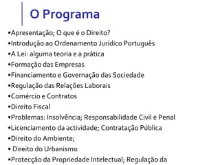 O Programa
•Apresentação; O que é o Direito?
•Introdução ao Ordenamento Jurídico Português
•A Lei: alguma teoria e a prática
•Formação das Empresas
•Financiamento e Governação das Sociedade
•Regulação das Relações Laborais
•Comércio e Contratos
•Direito Fiscal
•Problemas: Insolvência; Responsabilidade Civil e Penal
•Licenciamento da actividade; Contratação Pública
•Direito do Ambiente;
• Direito do Urbanismo
•Protecção da Propriedade Intelectual; Regulação da
 