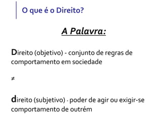 O que é o Direito?
A Palavra:
Direito (objetivo) - conjunto de regras de
comportamento em sociedade
≠
direito (subjetivo) - poder de agir ou exigir-se
comportamento de outrém
 
