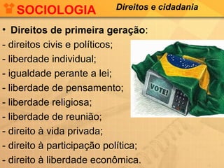 SOCIOLOGIA

Direitos e cidadania

• Direitos de primeira geração:
- direitos civis e políticos;
- liberdade individual;
- igualdade perante a lei;
- liberdade de pensamento;
- liberdade religiosa;
- liberdade de reunião;
- direito à vida privada;
- direito à participação política;
- direito à liberdade econômica.

 