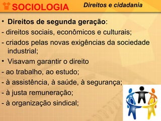 SOCIOLOGIA

Direitos e cidadania

• Direitos de segunda geração:
- direitos sociais, econômicos e culturais;
- criados pelas novas exigências da sociedade
industrial;
• Visavam garantir o direito
- ao trabalho, ao estudo;
- à assistência, à saúde, à segurança;
- à justa remuneração;
- à organização sindical;

 