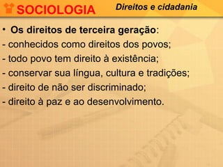 SOCIOLOGIA

Direitos e cidadania

• Os direitos de terceira geração:
- conhecidos como direitos dos povos;
- todo povo tem direito à existência;
- conservar sua língua, cultura e tradições;
- direito de não ser discriminado;
- direito à paz e ao desenvolvimento.

 