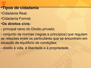•Tipos de cidadania
•Cidadania Real;
•Cidadania Formal;
•Os direitos civis:
- principal ramo do Direito privado;
- conjunto de normas (regras e princípios) que regulam
as relações entre os particulares que se encontram em
situação de equilíbrio de condições;
- direito à vida, à liberdade e à propriedade.

 