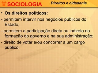 SOCIOLOGIA

Direitos e cidadania

• Os direitos políticos:
- permitem intervir nos negócios públicos do
Estado;
- permitem a participação direta ou indireta na
formação do governo e na sua administração;
- direito de votar e/ou concorrer à um cargo
público;

 