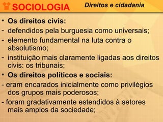 SOCIOLOGIA

Direitos e cidadania

• Os direitos civis:
- defendidos pela burguesia como universais;
- elemento fundamental na luta contra o
absolutismo;
- instituição mais claramente ligadas aos direitos
civis: os tribunais;
• Os direitos políticos e sociais:
- eram encarados inicialmente como privilégios
dos grupos mais poderosos;
- foram gradativamente estendidos à setores
mais amplos da sociedade;

 