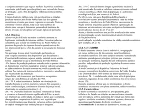 o conjunto normativo que rege as medidas de política econômica           Art. 21 9. O mercado interno integra o patrimônio nacional e
concebidas pelo Estado para disciplinar o uso racional dos fatores       será incentivado de modo a viabilizar o desenvolvimento cultural
de produção , com o fito de regular a ordem econômica interna            e sócio-econômico, o bem-estar da população e a autonomia
e externa.                                                               tecnológica do País, nos termos de lei federal.
É ramo do direito público, uma vez que disciplina as relações            Por óbvio, uma vez que a República do Brasil adota a
jurídicas travadas pelo Poder Público em face dos agentes                livre-iniciativa como princípio fundamental e valor da ordem
econômicos privados que atuam e operam no mercado. Todavia,              econômica, a interferência do Poder Público na economia da
conforme veremos adiante, trata-se de ramo eclético do                   Nação somente se justifica quando objetivar a persecução de
direito, uma vez que é fortemente permeado de institutos do              interesses sociais maiores, tais como os objetivos fundamentais,
direito privado, por disciplinar atividades típicas do particular.       positivados nos incisos do art. 3º da CF.
                                                                         Assim, o direito econômico tem por fim a realização das metas
1.3.3. Objetivos                                                         de transformação social e maximização do desenvolvimento
A intervenção do Estado na ordem econômica somente se                    da Nação brasileira.
legitima na realização do interesse público. Em outras palavras,         positivada pelo legislador constituinte de nítido conteúdo econômico
somente há que se falar em interferência do Poder Público no             (por exemplo, art. 21 9).
processo de geração de riquezas da nação quando esta se der
nos interesses do povo, a fim de garantir a persecução do bemestar       1.3.4. AUTONOMIA
social.                                                                  O direito enquanto ciência é uno e indivisível. A segregação
No que tange à nossa atual Constituição, perfazendo-se                   em ramos jurídicos se dá, tão-somente, para fins didáticos
uma exegese sistemática dos dispositivos que disciplinam a               de estudos científicos. Um ramo jurídico somente é considerado
Constituição Econômica, seja em sentido material ou em sentido           autônomo quando possui princípios próprios que orientam
formal , depreende-se que a interferência do Poder Público               sua produção normativa, legando-lhe um ordenamento jurídico
. Por fatores de produção podemos entender todo o aparato à disposição   peculiar, independente da produção legislativa de outros ramos
do homem para criar bens necessários e úteis à vida em sociedade.        do direito.
na vida econômica da nação somente se justifica quando visa              A atual Constituição da República Federativa do Brasil
colimar fins maiores de interesse coletivo, mormente o atendimento       consagra competência legislativa concorrente da União, Estados
das necessidades da população.                                           e do Distrito Federal sobre normas de direito econômico, a
Nessa linha, vale transcrever, por ilustrativo, os seguintes             teor do art. 24 , I, estabelecendo, ainda, uma série de princípios
artigos da Carta Política de outubro de 1988:                            explícitos, regedores de sua ordem econômica, nos nove incisos
Art. 170. A ordem econômica, fundada na valorização do                   do art. 170.
trabalho humano e na livre-iniciativa, tem por fim assegurar a           Destarte, podemos afirmar que, no direito pátrio, o direito
todos existência digna, conforme os ditames da justiça social,           econômico encontra-se com plena autonomia jurídico-científica.
observados os seguintes princípios: [...]                                1.3.5. Características
Art. 192. O sistema financeiro nacional, estruturado de forma            O direito econômico caracteriza-se, precipuamente, pela
a promover o desenvolvimento equilibrado do País e a servir              influência do Estado nas relações socioeconômicas, atuando
aos interesses da coletividade, em todas as partes que o compõem,        com prevalência sobre a autonomia de vontade das partes para
abrangendo as cooperativas de crédito, será regulado por                 regular a atividade econômica. Podemos, portanto, destacar as
leis complementares que disporão, inclusive, sobre a participação        seguintes especificidades do direito econômico:
do capital estrangeiro nas instituições que o integram.                  a) recenticidade: é um ramo do direito novo, recente, que
 
