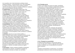 teve sua gênese com o intervencionismo econômico (teoria
moderna econômica – macroeconomia), com o fito de discipliná-          1.3.6. Princípios gerais
lo e regrá-lo. Portanto, sendo um ramo científico do direito           O direito é um conjunto de normas de conduta, entendendo-
ainda em formação, fica sujeito às constantes influências e mudanças   se estas como os valores axiológicos juridicamente protegidos
que ocorrem no dinâmico mercado econômico;                             que fundamentam o ordenamento legal. Por sua vez, as
b) singularidade: é um ramo jurídico próprio para o fato               normas se dividem em duas espécies: os princípios e as regras.
econômico característico de cada país, não havendo, comumente,         Os princípios são a viga mestra do direito, sendo comandos
um conjunto de regras para norteá-lo, como ocorre com                  gerais dotados de alto grau de abstração, com amplo campo
outros ramos do direito, tais como o civil e o penal;                  de incidência e abrangência, que orientam a produção do
c) mutabilidade: suas normas são sujeitas a constantes                 ordenamento jurídico. Em razão de seu maior campo de amplitude,
mudanças de ordem política e econômica, havendo tendência              os princípios admitem maior flexibilização às situações
de curta vigência no que se refere a seus diplomas legais. Daí         sociais, quando da aplicação da literalidade do texto da norma
decorre uma produção normativa abundante e constante, sendo            aos casos concretos. Da mesma forma, as regras são comandos
mister não se sujeitar seu disciplinamento apenas ao crivo             aplicáveis em um campo de incidência específico, com
do Poder Legislativo, outorgando-se grande parcela de competência      elementos próximos ao direito comum, capazes de investir um
normativa ao Executivo, ante a especificidade do tema e                indivíduo na titularidade de direitos subjetivos. O comando
a celeridade de soluções que seus conflitos exigem;                    normativo da regra aplica-se no campo de ação individual de
d) maleabilidade: dada a necessidade de farta produção                 cada pessoa, sendo mais restrito na realização de seus objetivos,
normativa, os estatutos de direito econômico não devem ficar           não admitindo tamanha amplitude e flexibilização por
presos e atados unicamente às espécies normativas próprias do          parte do operador do direito.
Legislativo para terem vigência e eficácia. Muitas de suas normas,     Assim, podemos verificar que a distinção entre princípios
em que pese retirarem fundamento de validade da lei,                   e regras encontra-se em seu grau de abstração. Princípios e
devem ser produzidas por mecanismos mais céleres, próprios             regras concretizam-se à medida que vão sendo positivados no
do Executivo, a fim de disciplinar os fatos econômicos e a dinâmica    texto legal, ganhando, assim, compreensão cada vez maior.
de mercado;                                                            Os princípios gerais do direito econômico são fundados,
e) ecletismo: apesar de ser ramo do direito público, o                 norteados e permeados, concomitantemente, em valores de direito
direito econômico mescla valores e princípios do direito privado.      público e de direito privado, dado o ecletismo que caracteriza
Isto porque, dentro de um posicionamento estatal regulador             este ramo jurídico, outorgando aos referidos princípios
ante a ordem econômica, o Poder Público assume                         traços próprios e específicos que os distinguem de sua aplicação
postura mais direcionadora, normatizadora e fiscalizadora              em outros ramos do direito.
da ordem e dos agentes econômicos, procurando absterse
de empreender dentro da atividade econômica. Destarte,                 1.3.6.1. Princípio da economicidade
deve orientar sua normatização não somente dentro dos                  É oriundo do direito financeiro, com previsão expressa
princípios de direito público, mas também no direito privado,          no art. 70, caput, da CF. Todavia, a aplicação deste princípio
de maneira a viabilizar a atividade econômica do agente                no direito econômico deve ser precedida de um exercício
privado;                                                               direito econômico
f) concretismo: o direito econômico disciplina os fenômenos            21
socioeconômicos concretos, visceralmente vinculado aos                 sistemático de hermenêutica constitucional, a ser norteada e
fatos históricos relevantes ao Estado e aos indivíduos.                permeada pelo ecletismo de valores do direito privado que
 