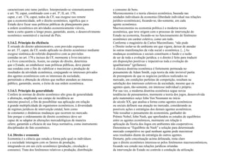 caracterizam este ramo jurídico. Interpretando-se sistematicamente        e consumo de bens.
o art. 70, caput, combinado com o art. 3º, II, art. 170,                  Microeconomia é a teoria clássica econômica, baseada nas
caput, e art. 174, caput, todos da CF, sua exegese nos remete             unidades individuais da economia (liberdade individual nas relações
que a economicidade, sob o direito econômico, significa que o             jurídico-econômicas), focando-se, tão-somente, em cada
Estado deve focar suas políticas públicas de planejamento para            agente econômico.
a ordem econômica em atividades economicamente viáveis,                   Macroeconomia ou economia política é a moderna teoria
tanto a curto quanto a longo prazo, garantido, assim, o desenvolvimento   econômica, que teve origem com o processo de intervenção do
econômico sustentável e racional do País.                                 Estado na economia, focando-se no funcionamento do fenômeno
                                                                          econômico em caráter coletivo, como um todo.
1.3.6.2. Princípio da eficiência                                          Conforme o magistério de Carlos Maximiliano, “não pode
É oriundo do direito administrativo, com previsão expressa                o Direito isolar-se do ambiente em que vigora, deixar de atender
no art. 37, caput, da CF, sendo aplicado no direito econômico mediante    às outras manifestações da vida social e econômica. [...] As
exegese sistêmica do referido dispositivo com as previsões                mudanças econômicas e sociais constituem o fundo e a razão
contidas no art. 170 e incisos da CF, mormente a livre-iniciativa         de ser de toda a evolução jurídica; e o direito é feito para traduzir
e a livre concorrência. Assim, no campo do direito, determina             em disposições positivas e imperativas toda a evolução do
que o Estado, ao estabelecer suas políticas públicas, deve pautar         igualitarismo” (grifamos).
sua conduta com o fim de viabilizar e maximizar a produção de             A clássica doutrina econômica é fortemente permeada no
resultados da atividade econômica, conjugando os interesses privados      pensamento de Adam Smith, cuja teoria da mão invisível partia
dos agentes econômicos com os interesses da sociedade,                    do pressuposto de que os negócios jurídicos realizados no
permitindo a obtenção de efeitos que melhor atendam ao interesse          mercado, em condições perfeitas de competição, resultam na
público, garantido, assim, o êxito de sua ordem econômica.                satisfação dos interesses coletivos da sociedade, mesmo que os
                                                                          agentes ajam, tão-somente, em interesse individual e próprio.
1.3.6.3. Princípio da generalidade                                        Por sua vez, a moderna doutrina econômica segue novas
Confere às normas de direito econômico alto grau de generalidade          tendências de pensamentos, mormente a teoria dos jogos, desenvolvida
e abstração, ampliando seu campo de incidência ao                         pelo matemático suíço John Von Neumann no início
máximo possível, a fim de possibilitar sua aplicação em relação           do século XX, que analisa a forma como agentes econômicos
à grande multiplicidade de organismos econômicos, à diversidade           ou sociais definem sua atuação no mercado, considerando as
de regimes jurídicos de intervenção estatal, bem como                     possíveis ações e estratégias dos demais agentes econômicos.
às constantes e dinâmicas mudanças que ocorrem no mercado.                Vale ressaltar o pensamento do economista, ganhador do
Isto porque o ordenamento de direito econômico deve ser                   Prêmio Nobel, John Nash, que aprofundou os estudos de equilíbrios
capaz de se adaptar às alterações mercadológicas de maneira               entre os agentes econômicos, mormente em relação à
célere, garantido a eficácia de sua força normativa, como instrumento     aplicação da Teoria dos Jogos em ambientes não cooperativos.
disciplinador do fato econômico.                                          Denomina-se “Equilíbrio de Nash” a solução para determinado
                                                                          mercado competitivo no qual nenhum agente pode maximizar
1.4. Direito e economia                                                   seus resultados diante da estratégia do outros agentes.
Economia é a ciência que estuda a forma pela qual os indivíduos           Destarte, pela conceituação acima delineada, resta claro
e a sociedade interagem com os fatores de produção,                       que o direito econômico interessa-se pelos fenômenos macroeconômicos,
integrando-os em um ciclo econômico (produção, circulação e               focando seu estudo nas relações jurídicas oriundas
consumo). Trata dos fenômenos relativos a produção, distribuição          da intervenção do Estado no controle e condução da utilização
 