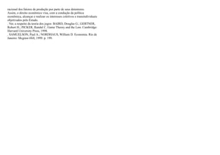 racional dos fatores de produção por parte de seus detentores.
Assim, o direito econômico visa, com a condução da política
econômica, alcançar e realizar os interesses coletivos e transindividuais
objetivados pelo Estado.
. Ver, a respeito da teoria dos jogos: BAIRD, Douglas G.; GERTNER,
Robert H.; PICKER, Randal C. Game Theory and the Law. Cambridge:
Harvard University Press, 1998.
. SAMUELSON, Paul A.; NORDHAUS, William D. Economia. Rio de
Janeiro: Mcgraw-Hill, 1999. p. 199.
 