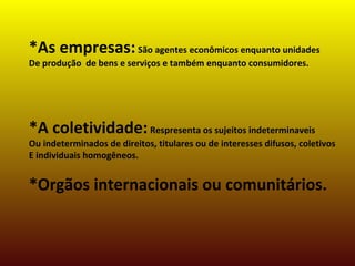 *As empresas:São agentes econômicos enquanto unidades
De produção de bens e serviços e também enquanto consumidores.
*A coletividade:Respresenta os sujeitos indeterminaveis
Ou indeterminados de direitos, titulares ou de interesses difusos, coletivos
E individuais homogêneos.
*Orgãos internacionais ou comunitários.
 