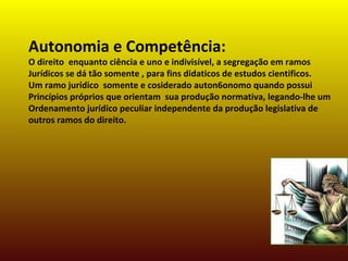 Autonomia e Competência:
O direito enquanto ciência e uno e indivisível, a segregação em ramos
Jurídicos se dá tão somente , para fins didaticos de estudos cientificos.
Um ramo jurídico somente e cosiderado auton6onomo quando possui
Princípios próprios que orientam sua produção normativa, legando-lhe um
Ordenamento jurídico peculiar independente da produção legislativa de
outros ramos do direito.
 
