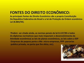 FONTES DO DIREITO ECONÔMICO:
As principais fontes do Direito Econômico são a propria Constituição
Da Republica Federativa do Brasil e a lei de Proteção da Ordem econômica
Lei (8.884/94).
•Podem ser citada ainda, as normas penais da lei 8.137/90 e todos
Os diplomas normativos que mais impactam o desenvolvimento da
Atividade econômica( as leis de planos econômicos, as leis sobre a EEP
-Empresas de peqeno porte e Me- micro-empresas, PPP- parcerias
-publico privada, na parte que lhe afeta, etc).
 
