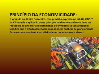 PRINCÍPIO DA ECONOMICIDADE:
E oriundo do direito financeiro, com previsão expressa no art.70, CAPUT
da CF todavia a aplicação deste principio no direito econômico deve ser
Precedida de um exercicio sistemático de ermeneutica constitucional.
Significa que o estado deve focar suas politicas publicas de planejamento
Para a ordem econômica em atividades economicamente viaveis.
 