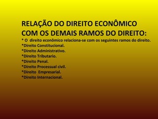 RELAÇÃO DO DIREITO ECONÔMICO
COM OS DEMAIS RAMOS DO DIREITO:
* O direito econômico relaciona-se com os seguintes ramos do direito.
*Direito Constitucional.
*Direito Administrativo.
*Direito Tributario.
*Direito Penal.
*Direito Processual civil.
*Direito Empresarial.
*Direito Internacional.
 
