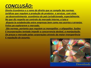 CONCLUSÃO:
Direito Econômico e o ramo do direito que se compõe das normas
Jurídicas que regulam a produção de produtos e serviços, com vista
ao desenvolvimento econômico do país jurisdicionado, especialmente
No que diz respeito ao controle do mercado interno, a luta e
disputa la estabelecida entre empresas bem como nos acertos e arranjos
Feitos pa explorarem o mercado.
São normas, portanto que regulam os monopólios e oligopólios fusões
E incorporações tentado impedir a concorrencia desleal, a manipulação
De preços e mercado pelas corporaçòes através da maior transparência
E regulação do assunto.
 