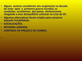 • Alguns autores consideram seu surgimento na decada
de vinte após a primenra guerra mundial, as
condições econômicas dos países desfavoraveis
chegando a esse desiquilibrio culminar na crise de 29.
• Algumas alternativas foram criadas para contorno
daquela instabilidade.
• SOCIALIZAÇÕES.
• REFORMA AGRARIA.
• CONTROLE DE PREÇOS E DE CAMBIO.
•
 
