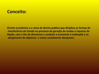 Conceito:
Direito econômico e o ramo de direito publico que diciplina as formas de
interferência do Estado no processo de geração de rendas e riquezas da
Nação, com o fim de direcionar e conduzir a economia à realização e ao
atingimento de objetivos e metas socialmente desejaveis.
 