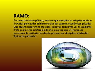 RAMO:
É o ramo do direito público, uma vez que disciplina as relações jurídicas
Travadas pelo poder público em face dos agentes econômicos privados
Que atuam e operam no mercado. Todavia, comforme ver-se-à adiante,
Trata-se de ramo eclético do direito, uma vez que é fortemente
permeado de institutos do direito privado, por disciplinar atividades
Típicas do particular.
 
