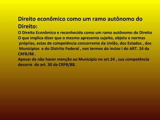 Direito econômico como um ramo autônomo do
Direito:
O Direito Econômico e reconhecido como um ramo autônomo do Direito
O que implica dizer que o mesmo apresenta sujeito, objeto e normas
próprias, estas de competência concorrente da União, dos Estados , dos
Municipios e do Distrito Federal , nos termos do inciso I do ART. 24 da
CRFB/88 .
Apesar de não haver menção ao Município no art.24 , sua competência
decorre do art. 30 da CRFB/88.
 